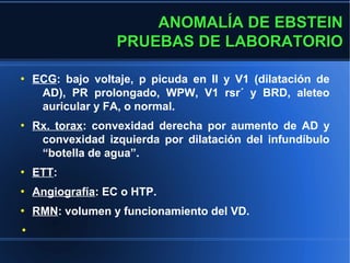 ANOMALÍA DE EBSTEIN
                   PRUEBAS DE LABORATORIO

●
    ECG: bajo voltaje, p picuda en II y V1 (dilatación de
     AD), PR prolongado, WPW, V1 rsr´ y BRD, aleteo
     auricular y FA, o normal.
●
    Rx. torax: convexidad derecha por aumento de AD y
     convexidad izquierda por dilatación del infundíbulo
     “botella de agua”.
●
    ETT:
●
    Angiografía: EC o HTP.
●
    RMN: volumen y funcionamiento del VD.
●
 