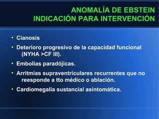 ANOMALÍA DE EBSTEIN
          INDICACIÓN PARA INTERVENCIÓN

●
    Cianosis
●
    Deterioro progresivo de la capacidad funcional
     (NYHA >CF III).
●
    Embolias paradójicas.
●
    Arritmias supraventriculares recurrentes que no
     reesponde a tto médico o ablación.
●
    Cardiomegalia sustancial asintomática.
 