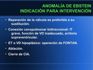 ANOMALÍA DE EBSTEIN
           INDICACIÓN PARA INTERVENCIÓN
●
    Reparación de la válvula es preferible a su
     sustitución.
●
    Conexión cavopulmonar bidireccional: IT
     grave, función de VD inadecuado, arritmia
     supraventricular.
●
    ET o VD hipoplásico: operación de FONTAN.
●
    Ablación.
●
    Cierre de CIA.
 