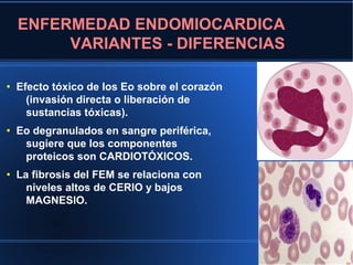 ENFERMEDAD ENDOMIOCARDICA
         VARIANTES - DIFERENCIAS

●
    Efecto tóxico de los Eo sobre el corazón
      (invasión directa o liberación de
      sustancias tóxicas).
●
    Eo degranulados en sangre periférica,
     sugiere que los componentes
     proteicos son CARDIOTÓXICOS.
●
    La fibrosis del FEM se relaciona con
      niveles altos de CERIO y bajos
      MAGNESIO.
 