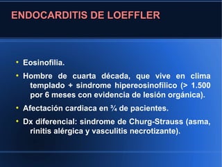 ENDOCARDITIS DE LOEFFLER



●
    Eosinofilia.
●
    Hombre de cuarta década, que vive en clima
     templado + sindrome hipereosinofílico (> 1.500
     por 6 meses con evidencia de lesión orgánica).
●
    Afectación cardiaca en ¾ de pacientes.
●
    Dx diferencial: sindrome de Churg-Strauss (asma,
     rinitis alérgica y vasculitis necrotizante).
 