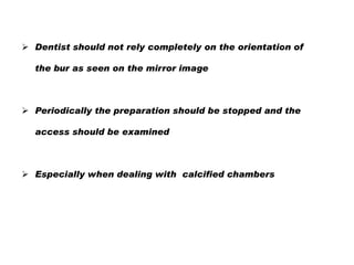  Dentist should not rely completely on the orientation of
the bur as seen on the mirror image

 Periodically the preparation should be stopped and the
access should be examined

 Especially when dealing with calcified chambers

 