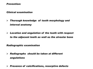 Prevention:
Clinical examination
 Thorough knowledge of tooth morphology and
internal anatomy

 Location and angulation of the tooth with respect
to the adjacent teeth as well as the alveolar bone
Radiographic examination
 Radiographs should be taken at different
angulations
 Presence of calcifications, resorptive defects

 