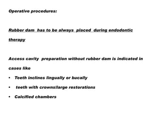 Operative procedures:

Rubber dam has to be always placed during endodontic

therapy

Access cavity preparation without rubber dam is indicated in
cases like




Teeth inclines lingually or bucally
teeth with crowns/large restorations
Calcified chambers

 