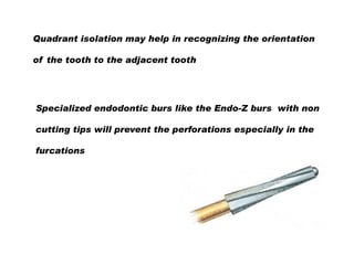 Quadrant isolation may help in recognizing the orientation
of the tooth to the adjacent tooth

Specialized endodontic burs like the Endo-Z burs with non
cutting tips will prevent the perforations especially in the
furcations

 