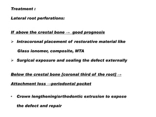 Treatment :

Lateral root perforations:
If above the crestal bone → good prognosis
 Intracoronal placement of restorative material like
Glass ionomer, composite, MTA
 Surgical exposure and sealing the defect externally

Below the crestal bone [coronal third of the root] →
Attachment loss →periodontal pocket
•

Crown lengthening/orthodontic extrusion to expose
the defect and repair

 