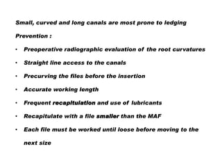 Small, curved and long canals are most prone to ledging
Prevention :
•

Preoperative radiographic evaluation of the root curvatures

•

Straight line access to the canals

•

Precurving the files before the insertion

•

Accurate working length

•

Frequent recapitulation and use of lubricants

•

Recapitulate with a file smaller than the MAF

•

Each file must be worked until loose before moving to the
next size

 