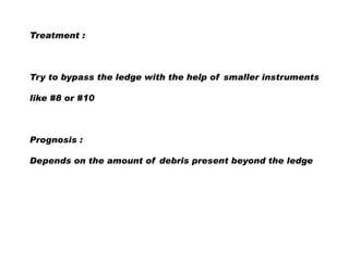 Treatment :

Try to bypass the ledge with the help of smaller instruments
like #8 or #10

Prognosis :
Depends on the amount of debris present beyond the ledge

 