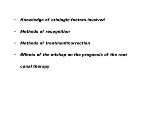 •

Knowledge of etiologic factors involved

•

Methods of recognition

•

Methods of treatment/correction

•

Effects of the mishap on the prognosis of the root
canal therapy

 