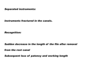 Separated instruments:

Instruments fractured in the canals.

Recognition:

Sudden decrease in the length of the file after removal
from the root canal
Subsequent loss of patency and working length

 