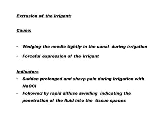 Extrusion of the irrigant:

Cause:

•

Wedging the needle tightly in the canal during irrigation

•

Forceful expression of the irrigant

Indicators
•

Sudden prolonged and sharp pain during irrigation with

NaOCl
•

Followed by rapid diffuse swelling indicating the
penetration of the fluid into the tissue spaces

 