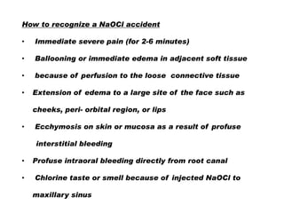 How to recognize a NaOCl accident
•

Immediate severe pain (for 2-6 minutes)

•

Ballooning or immediate edema in adjacent soft tissue

•

because of perfusion to the loose connective tissue

•

Extension of edema to a large site of the face such as
cheeks, peri- orbital region, or lips

•

Ecchymosis on skin or mucosa as a result of profuse
interstitial bleeding

•
•

Profuse intraoral bleeding directly from root canal
Chlorine taste or smell because of injected NaOCl to
maxillary sinus

 