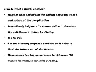 How to treat a NaOCl accident
•

Remain calm and inform the patient about the cause
and nature of the complication.

•

Immediately irrigate with normal saline to decrease
the soft-tissue irritation by diluting

•

the NaOCl.

•

Let the bleeding response continue as it helps to
flush the irritant out of the tissues.

•

Recommend ice bag compresses for 24 hours (15minute intervals)to minimize swelling.

 