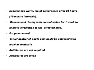 •

Recommend warm, moist compresses after 24 hours
(15-minute intervals).

•

Recommend rinsing with normal saline for 1 week to

improve circulation to the affected area.
•
•

For pain control
Initial control of acute pain could be achieved with

local anaesthesia
•

Antibiotics are not required

•

Analgesics are given

 