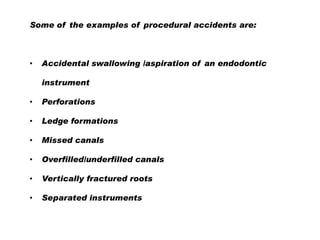 Some of the examples of procedural accidents are:

•

Accidental swallowing /aspiration of an endodontic
instrument

•

Perforations

•

Ledge formations

•

Missed canals

•

Overfilled/underfilled canals

•

Vertically fractured roots

•

Separated instruments

 