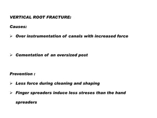 VERTICAL ROOT FRACTURE:
Causes:
 Over instrumentation of canals with increased force

 Cementation of an oversized post

Prevention :

 Less force during cleaning and shaping
 Finger spreaders induce less streses than the hand
spreaders

 