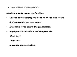 ACCIDENTS DURING POST PREPARATION:
Most commonly cause perforations
•

Caused due to improper selection of the size of the
drills to create the post space

•

Excessive force during the preparation.

•

Improper characteristics of the post like
short post
large post

•

Improper case selection

 