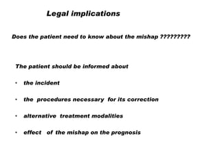 Legal implications
Does the patient need to know about the mishap ?????????

The patient should be informed about
•

the incident

•

the procedures necessary for its correction

•

alternative treatment modalities

•

effect of the mishap on the prognosis

 