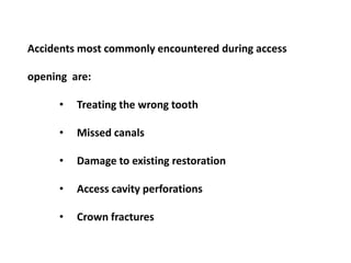 Accidents most commonly encountered during access

opening are:
•

Treating the wrong tooth

•

Missed canals

•

Damage to existing restoration

•

Access cavity perforations

•

Crown fractures

 