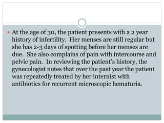  At the age of 30, the patient presents with a 2 year
history of infertility. Her menses are still regular but
she has 2-3 days of spotting before her menses are
due. She also complains of pain with intercourse and
pelvic pain. In reviewing the patient’s history, the
gynecologist notes that over the past year the patient
was repeatedly treated by her internist with
antibiotics for recurrent microscopic hematuria.
 