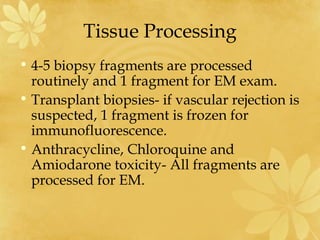 Tissue Processing
• 4-5 biopsy fragments are processed
routinely and 1 fragment for EM exam.
• Transplant biopsies- if vascular rejection is
suspected, 1 fragment is frozen for
immunofluorescence.
• Anthracycline, Chloroquine and
Amiodarone toxicity- All fragments are
processed for EM.
 
