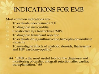 INDICATIONS FOR EMB
Most common indications are-
1) To evaluate unexplained CCF
2) To diagnose myocarditis
3) Constrictive v/s Restrictive CMPs
4) To diagnose transplant rejection
5) To evaluate drug (anthracycline,herceptin,doxorubicin
) toxicity
6) To investigate effects of anabolic steroids, thalassemia
and HIV cardiomyopathy).
## “EMB is the most useful tool for the diagnosis and
monitoring of cardiac allograft rejection after cardiac
transplantation.” ##
 