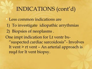 INDICATIONS (cont’d)
• Less common indications are
1) To investigate idiopathic arrythmias
2) Biopsies of neoplasms .
One impt indication for Lt ventr bx-
“suspected cardiac sarcoidosis”- Involves
lt vent > rt vent – An arterial approach is
reqd for lt vent biopsy.
 