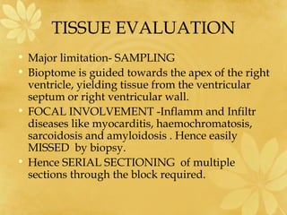 TISSUE EVALUATION
• Major limitation- SAMPLING
• Bioptome is guided towards the apex of the right
ventricle, yielding tissue from the ventricular
septum or right ventricular wall.
• FOCAL INVOLVEMENT -Inflamm and Infiltr
diseases like myocarditis, haemochromatosis,
sarcoidosis and amyloidosis . Hence easily
MISSED by biopsy.
• Hence SERIAL SECTIONING of multiple
sections through the block required.
 