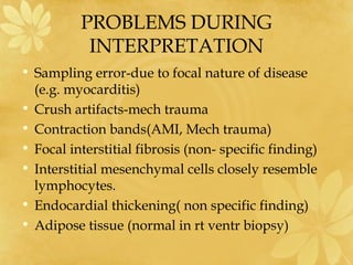PROBLEMS DURING
INTERPRETATION
• Sampling error-due to focal nature of disease
(e.g. myocarditis)
• Crush artifacts-mech trauma
• Contraction bands(AMI, Mech trauma)
• Focal interstitial fibrosis (non- specific finding)
• Interstitial mesenchymal cells closely resemble
lymphocytes.
• Endocardial thickening( non specific finding)
• Adipose tissue (normal in rt ventr biopsy)
 