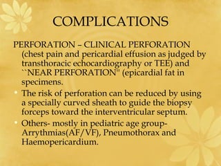 COMPLICATIONS
PERFORATION – CLINICAL PERFORATION
(chest pain and pericardial effusion as judged by
transthoracic echocardiography or TEE) and
``NEAR PERFORATION'' (epicardial fat in
specimens.
• The risk of perforation can be reduced by using
a specially curved sheath to guide the biopsy
forceps toward the interventricular septum.
• Others- mostly in pediatric age group-
Arrythmias(AF/VF), Pneumothorax and
Haemopericardium.
 