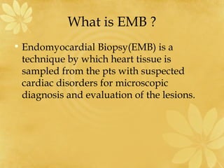 What is EMB ?
• Endomyocardial Biopsy(EMB) is a
technique by which heart tissue is
sampled from the pts with suspected
cardiac disorders for microscopic
diagnosis and evaluation of the lesions.
 