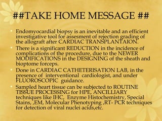 ##TAKE HOME MESSAGE ##
• Endomyocardial biopsy is an inevitable and an efficient
investigative tool for assesment of rejection grading of
the allograft after CARDIAC TRANSPLANTAION.
• There is a significant REDUCTION in the incidence of
complications of the procedure, due to the NEWER
MODIFICATIONS in the DESIGNING of the sheath and
bioptome forceps.
• Done in CARDIAC CATHETERISATION LAB, in the
presence of interventional cardiologist, and under
FLUOROSCOPIC guidance.
• Sampled heart tissue can be subjected to ROUTINE
TISSUE PROCESSING for HPE, ANCILLIARY
techniques like IHC, Enzyme Histochemistry, Special
Stains, ,EM, Molecular Phenotyping ,RT- PCR techniques
for detection of viral nuclei acids,etc.
 