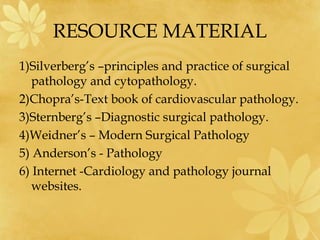RESOURCE MATERIAL
1)Silverberg’s –principles and practice of surgical
pathology and cytopathology.
2)Chopra’s-Text book of cardiovascular pathology.
3)Sternberg’s –Diagnostic surgical pathology.
4)Weidner’s – Modern Surgical Pathology
5) Anderson’s - Pathology
6) Internet -Cardiology and pathology journal
websites.
 