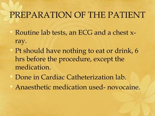 PREPARATION OF THE PATIENT
• Routine lab tests, an ECG and a chest x-
ray.
• Pt should have nothing to eat or drink, 6
hrs before the procedure, except the
medication.
• Done in Cardiac Catheterization lab.
• Anaesthetic medication used- novocaine.
 