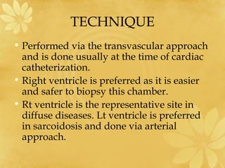 TECHNIQUE
• Performed via the transvascular approach
and is done usually at the time of cardiac
catheterization.
• Right ventricle is preferred as it is easier
and safer to biopsy this chamber.
• Rt ventricle is the representative site in
diffuse diseases. Lt ventricle is preferred
in sarcoidosis and done via arterial
approach.
 
