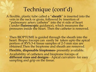 Technique (cont’d)
A flexible, plastic tube called a “sheath” is inserted into the
vein in the neck or groin, followed by insertion of
“pulmonary artery catheter” into the rt side of heart
( under fluoroscopic guidance), which measures the
pressures inside the heart. Then the catheter is removed.
• Then BIOPTOME is guided through the sheath into the
heart. Biopsy forceps can easily be taken upto the apical
portion of RVS.3-4 tissue samples of 2-3 mm size are
obtained.Then the bioptome and sheath are removed.
• Flexible, disposable bioptomes- presently available.
• Availability of catheters and bioptome forceps of
different sizes and designs - Apical curvature- for easy
sampling and grip on the tissue.
 
