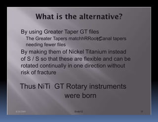 By using Greater Taper GT files
            The Greater Tapers matchhRRoot Canal tapers
                                         tC
            needing fewer files
    By making them of Nickel Titanium instead
    of S / S so that these are flexible and can be
    rotated continually in one direction without
    risk of fracture

   Thus NiTi GT Rotary instruments
               were born

8/24/2009                       Endo12                    11
 
