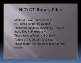 Made of Nickel Titanium alloy
            NiTi wires cannot be twisted
            Therefore, made by machining - makes
            these files very expensive
            These have a Taper > ISO Taper
            Tapers of 04, 06, 08, 10 & even 12
            These tapers are similar to taper of root
            canals


8/24/2009                      Endo12                   12
 