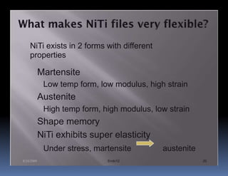 NiTi exists in 2 forms with different
    properties

            Martensite
             Low temp form, low modulus, high strain
            Austenite
             High temp form, high modulus, low strain
            Shape memory
            NiTi exhibits super elasticity
             Under stress, martensite        austenite
8/24/2009                     Endo12                     20
 