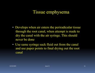 Tissue emphysema


    • Develops when air enters the periradicular tissue
      through the root canal, when attempt is made to
      dry the canal with the air syringe. This should
      never be done
    • Use same syringe suck fluid out from the canal
      and use paper points to final drying out the root
      canal


10/20/2009                  kmw12                         16
 
