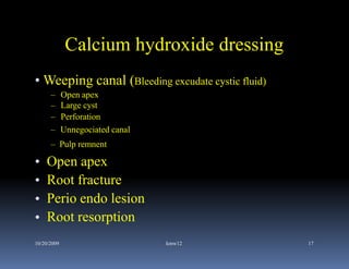 Calcium hydroxide dressing
• Weeping canal (Bleeding excudate cystic fluid)
      –      Open apex
      –      Large cyst
      –      Perforation
      –      Unnegociated canal
      – Pulp remnent

•   Open apex
•   Root fracture
•   Perio endo lesion
•   Root resorption
10/20/2009                        kmw12            17
 