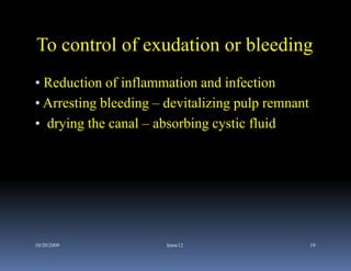To control of exudation or bleeding
• Reduction of inflammation and infection
• Arresting bleeding – devitalizing pulp remnant
• drying the canal – absorbing cystic fluid




10/20/2009             kmw12                       19
 