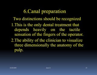 6.Canal preparation
   Two distinctions should be recognized
  1.This is the only dental treatment that
    depends heavily on the tactile
    sensation of the fingers of the operator.
  2.The ability of the clinician to visualize
    three dimensionally the anatomy of the
    pulp.


10/20/2009             kmw12                    23
 
