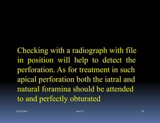 Checking with a radiograph with file
 in position will help to detect the
 perforation. As for treatment in such
 apical perforation both the iatral and
 natural foramina should be attended
 to and perfectly obturated
10/20/2009         kmw12                  30
 