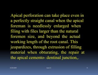 Apical perforation can take place even in
 a perfectly straight canal when the apical
 foreman is needlessly enlarged when
 filing with files larger than the natural
 foremen size, and beyond the actual
 working length of the root canal. This
 jeopardizes, through extrusion of filling
 material when obturating, the repair at
 the apical cemento- dentinal junction,.

10/20/2009           kmw12                    31
 