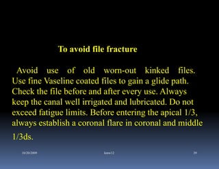 To avoid file fracture

 Avoid use of old worn-out kinked files.
Use fine Vaseline coated files to gain a glide path.
Check the file before and after every use. Always
keep the canal well irrigated and lubricated. Do not
exceed fatigue limits. Before entering the apical 1/3,
always establish a coronal flare in coronal and middle
1/3ds.
  10/20/2009               kmw12                   39
 