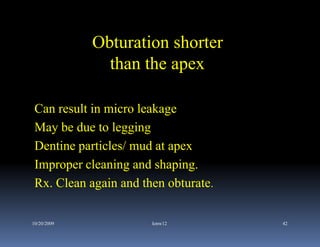 Obturation shorter
               than the apex

 Can result in micro leakage
 May be due to legging
 Dentine particles/ mud at apex
 Improper cleaning and shaping.
 Rx. Clean again and then obturate.

10/20/2009             kmw12          42
 
