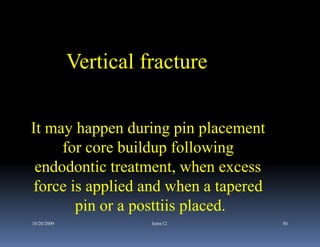 Vertical fracture

It may happen during pin placement
     for core buildup following
 endodontic treatment, when excess
force is applied and when a tapered
       pin or a posttiis placed.
10/20/2009             kmw12          50
 