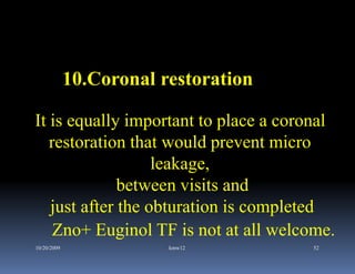 10.Coronal restoration

It is equally important to place a coronal
   restoration that would prevent micro
                   leakage,
              between visits and
   just after the obturation is completed
    Zno+ Euginol TF is not at all welcome.
10/20/2009               kmw12        52
 