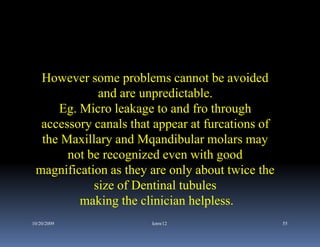 However some problems cannot be avoided
             and are unpredictable.
     Eg. Micro leakage to and fro through
  accessory canals that appear at furcations of
  the Maxillary and Mqandibular molars may
       not be recognized even with good
 magnification as they are only about twice the
            size of Dentinal tubules
         making the clinician helpless.
10/20/2009             kmw12                      55
 